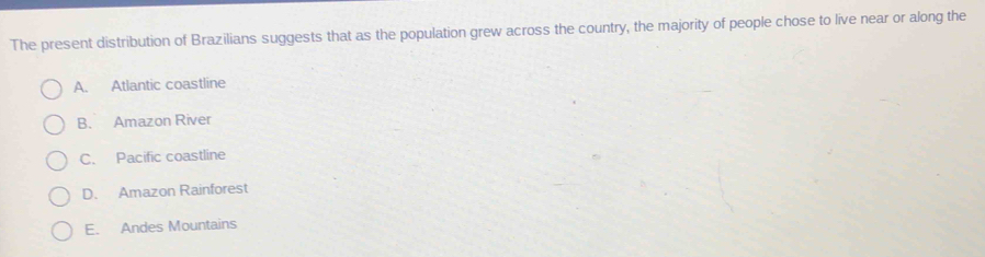 The present distribution of Brazilians suggests that as the population grew across the country, the majority of people chose to live near or along the
A. Atlantic coastline
B. Amazon River
C. Pacific coastline
D. Amazon Rainforest
E. Andes Mountains