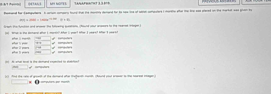 DETAILS MY NOTES TANAPMATH7 3.3.019.
Demand for Computers A certain company found that the monthly demand for its new line of tablet computers t months after the line was placed on the market was given by
D(t)=2500-1400e^(-0.06t)(t>0). 
Graph this function and answer the following questions. (Round your answers to the nearest integer.)
(a) What is the demand after 1 month? After 1 year? After 2 years? After 5 years?
after 1 month 1182 computers
after 1 year 1819 computers
after 2 years 2168 V computers
after 5 years 2462 computers
(b) At what level is the demand expected to stabilize?
2500 computers
(c) Find the rate of growth of the demand after the tenth month. (Round your answer to the nearest integer.)
□ * computers per month