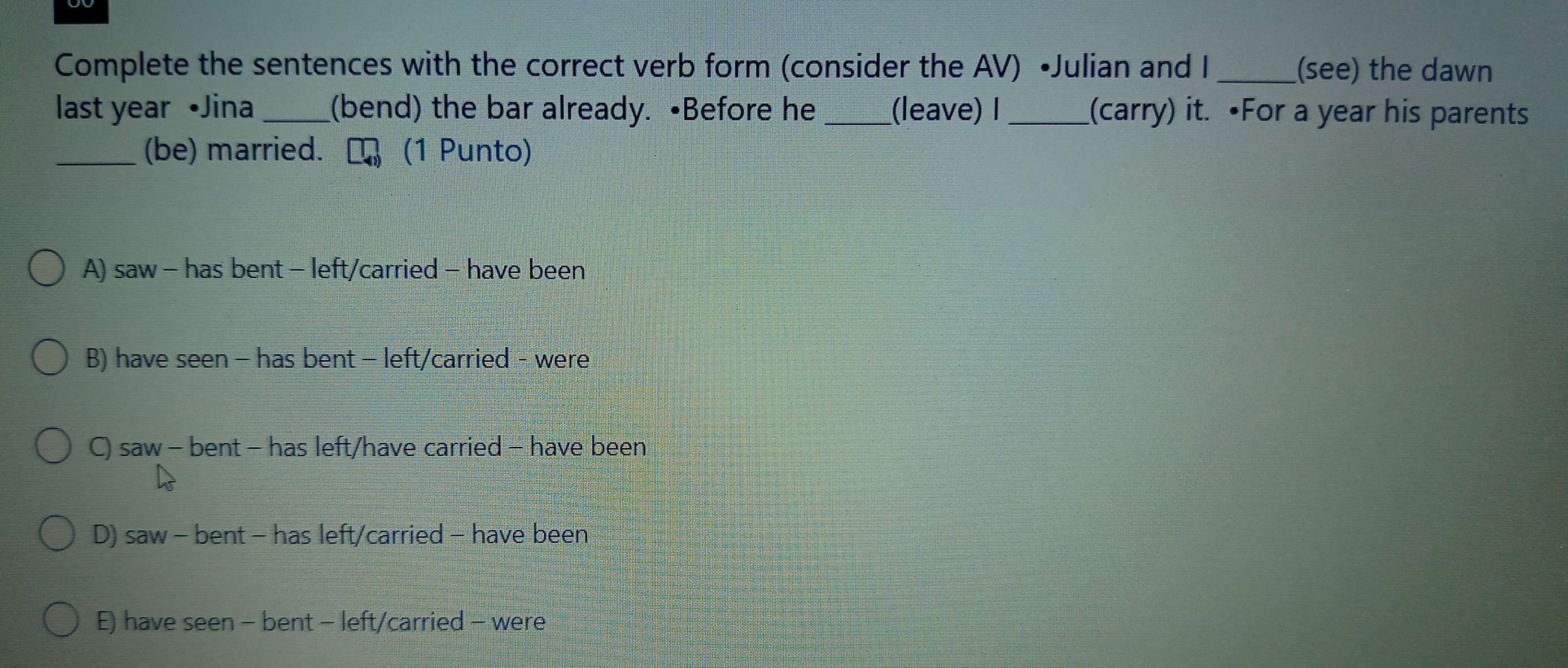 Complete the sentences with the correct verb form (consider the AV) •Julian and I_ (see) the dawn
last year •Jina_ (bend) the bar already. •Before he _(leave) I_ (carry) it. •For a year his parents
_(be) married. (1 Punto)
A) saw - has bent - left/carried - have been
B) have seen - has bent - left/carried - were
C) saw - bent - has left/have carried - have been
D) saw - bent - has left/carried - have been
E) have seen - bent - left/carried - were