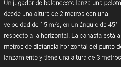 Un jugador de baloncesto lanza una pelota 
desde una altura de 2 metros con una 
velocidad de 15 m/s, en un ángulo de 45°
respecto a la horizontal. La canasta está a 
metros de distancia horizontal del punto de 
lanzamiento y tiene una altura de 3 metros