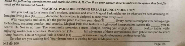 Read the following advertisement and mark the letter A, B, C or D on your answer sheet to indicate the option that best fits 
each of the numbered blanks. 
MAGICAL PARK: REDEFINING URBAN LIVING IN OUR CITY 
Are you looking for a home that's modern, spacious, and smart? Magical Park might just be what you've been dreaming of! 
Imagine living in a (6) _decorated home which is designed to meet your every need. 
With vast parks and lakes, it's the perfect place to create your ideal (7) _. Every home is equipped with cutting-edge 
technology, ensuring comfort and security. Magical Park also features a high-speed transportation system (8) 
central Ha Noi in no time. The community promotes a green lifestyle, helping you engage (9) _you to 
enjoying world-class amenitics. Residents can (10)_ full advantage of these conveniences, from public transport to smart healthy habits while 
living features. Life at Magical Park is bound (11)_ as more exciting developments continue to unfold. 
So what are you waiting for? Your dream home is waiting for you at Magical Park. 
Mã để 109 Page 1/4