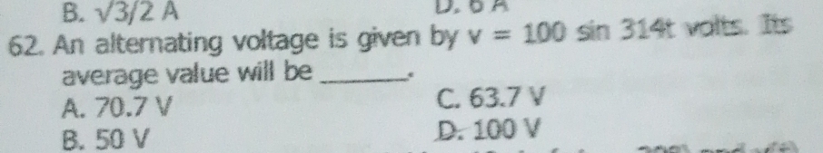 B. sqrt(3)/2A
62. An alternating voltage is given by v=100sin 314t valts. Its
average value will be_
A. 70.7 V C. 63.7 V
B. 50 V D. 100 V