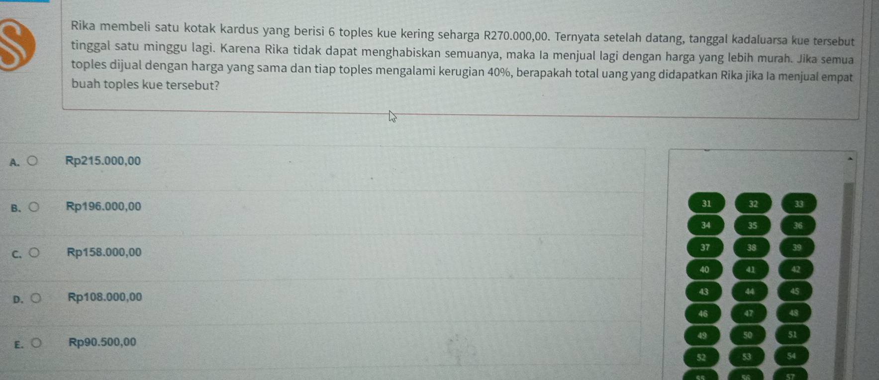 Rika membeli satu kotak kardus yang berisi 6 toples kue kering seharga R270.000,00. Ternyata setelah datang, tanggal kadaluarsa kue tersebut
tinggal satu minggu lagi. Karena Rika tidak dapat menghabiskan semuanya, maka Ia menjual lagi dengan harga yang lebih murah. Jika semua
toples dijual dengan harga yang sama dan tiap toples mengalami kerugian 40%, berapakah total uang yang didapatkan Rika jika Ia menjual empat
buah toples kue tersebut?
A. Rp215.000,00
31
B. Rp196.000,00 32 33
34 35 36
C. Rp158.000,00 37 38 39
40 41 42
D. Rp108.000,00
43 44 45
46 47 48
49 50 51
E. Rp90.500,00
52 53 54
57