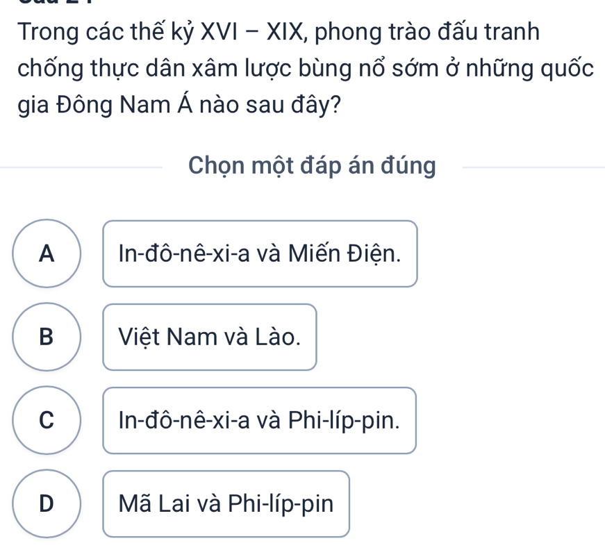 Trong các thế kỷ XVI - XIX, phong trào đấu tranh
chống thực dân xâm lược bùng nổ sớm ở những quốc
gia Đông Nam Á nào sau đây?
Chọn một đáp án đúng
A In-đô-nê-xi-a và Miến Điện.
B Việt Nam và Lào.
C In-đô-nê-xi-a và Phi-líp-pin.
D Mã Lai và Phi-líp-pin