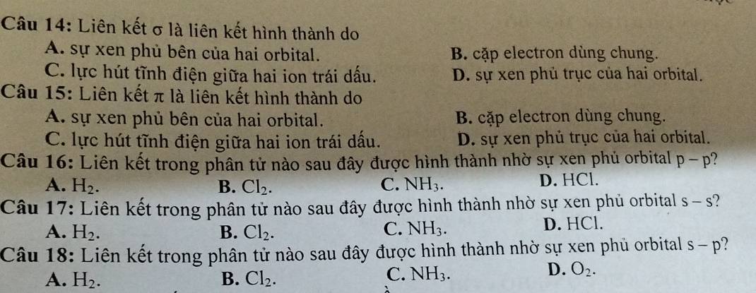 Liên kết σ là liên kết hình thành do
A. sự xen phủ bên của hai orbital. B. cặp electron dùng chung.
C. lực hút tĩnh điện giữa hai ion trái dấu. D. sự xen phủ trục của hai orbital.
Câu 15: Liên kết π là liên kết hình thành do
A. sự xen phủ bên của hai orbital. B. cặp electron dùng chung.
C. lực hút tĩnh điện giữa hai ion trái dấu. D. sự xen phủ trục của hai orbital.
Câu 16: Liên kết trong phân tử nào sau đây được hình thành nhờ sự xen phủ orbital p-p
A. H_2. B. Cl_2. C. NH_3.
D. HCl.
Câu 17: Liên kết trong phân tử nào sau đây được hình thành nhờ sự xen phủ orbital s-s
A. H_2. B. Cl_2. C. NH_3. D. HCl.
Câu 18: Liên kết trong phân tử nào sau đây được hình thành nhờ sự xen phủ orbital s-p
A. H_2. B. Cl_2.
C. NH_3.
D. O_2.