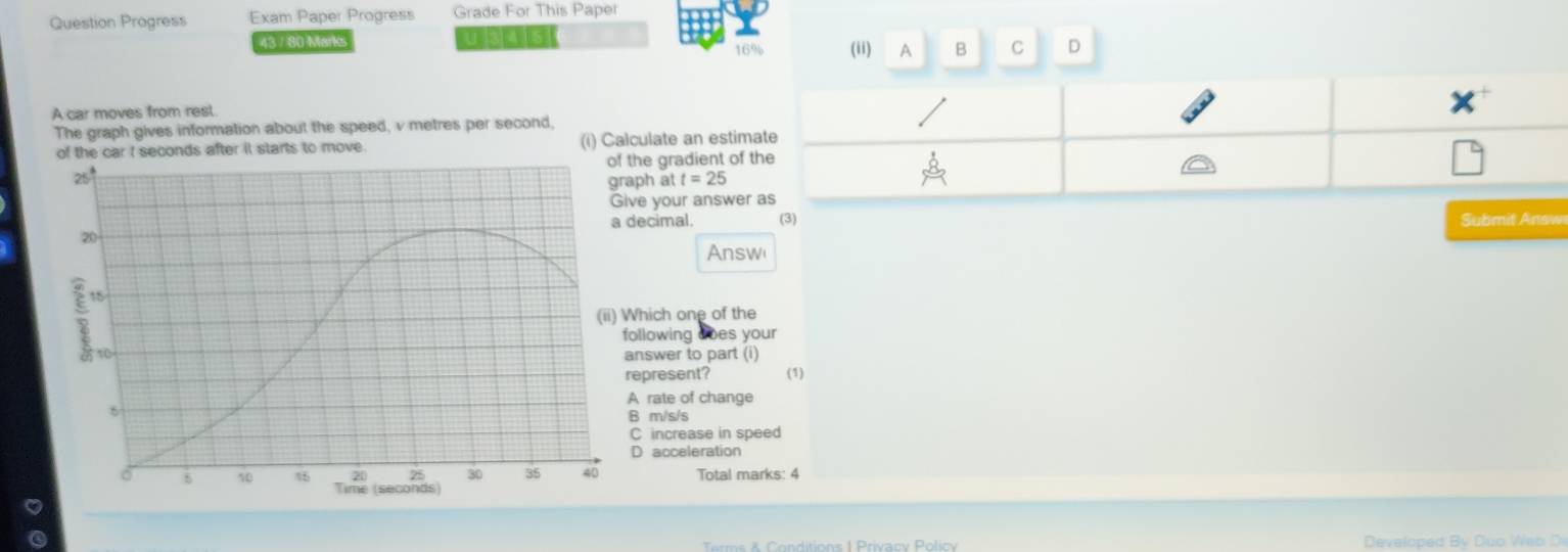 Question Progress Exam Paper Progress Grade For This Paper
43 / 80 Marks TBOIG 16% (ii) A B C D
A car moves from rest.
The graph gives information about the speed, v metres per second,
conds after it starts to move. (i) Calculate an estim
he gradient of 
ph at t=25
e your answer
ecimal. (3) ubm nw
Answ
hich one of the
llowing does your
nswer to part (i)
epresent? (1)
rate of change
m/s/s
increase in speed
D acceleration
Total marks: 4
ditions 1 Privacy Polic Developed B y Duo Wa b