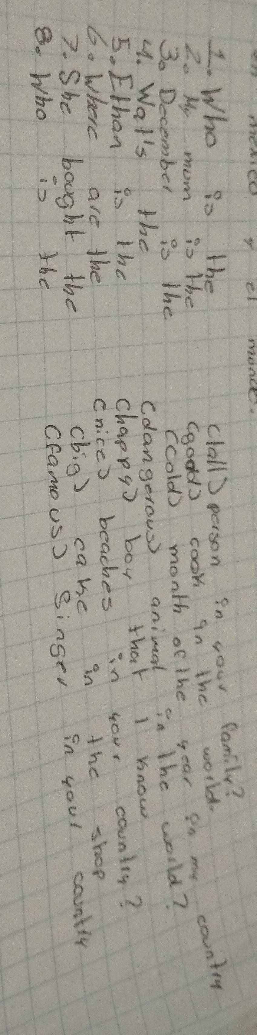 cl monc.
frac 12_0 Who to the 
clall) person in your family? 
My mom is the 
Ggodd) cook in the world. 
S0 December is the 
(cold) month of the year in my country 
4. Wat's the 
Cdangerous) animal in the world? 
5. Ethan io the 
Chappg) boy that I know 
6. where are the 
Cnicc) beaches in your country? 
7. She bought the 
(big) cake in the shop 
8. Who is the 
Cfamous) Singer in youl countly