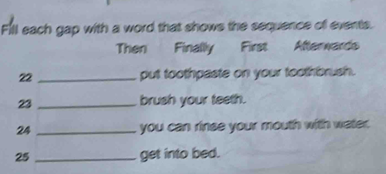 Fill each gap with a word that shows the sequence of events. 
Then Finally First Afterwards 
22 _put toothpaste on your toothbrush. 
23 _brush your teeth. 
24 _you can rinse your mouth with water. 
25 _get into bed.