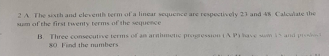 The sixth and eleventh term of a linear sequence are respectively 23 and 48. Calculate the 
sum of the first twenty terms of the sequence 
B. Three consecutive terms of an arithmetic progression (A P) have sum 15 and product
80. Find the numbers