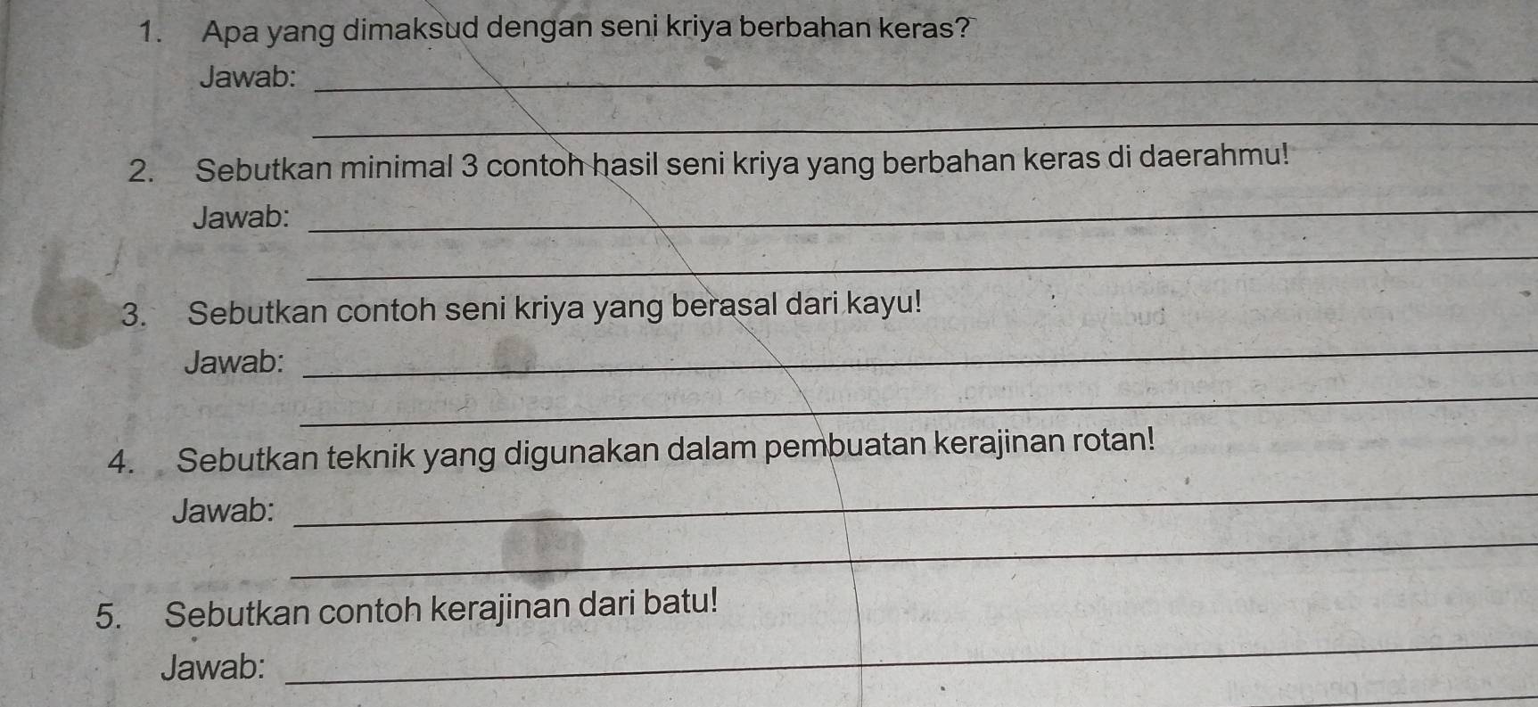 Apa yang dimaksud dengan seni kriya berbahan keras? 
Jawab:_ 
_ 
2. Sebutkan minimal 3 contoh hasil seni kriya yang berbahan keras di daerahmu! 
Jawab: 
_ 
_ 
3. Sebutkan contoh seni kriya yang berasal dari kayu! 
Jawab: 
_ 
_ 
_ 
4. Sebutkan teknik yang digunakan dalam pembuatan kerajinan rotan! 
_ 
Jawab: 
_ 
5. Sebutkan contoh kerajinan dari batu! 
_ 
Jawab: