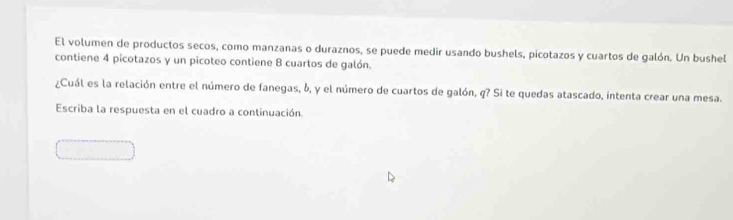 El volumen de productos secos, como manzanas o duraznos, se puede medir usando bushels, picotazos y cuartos de galón. Un bushel 
contiene 4 picotazos y un picoteo contiene 8 cuartos de galón. 
¿Cuál es la relación entre el número de fanegas, δ, y el número de cuartos de galón, q? Si te quedas atascado, intenta crear una mesa. 
Escriba la respuesta en el cuadro a continuación