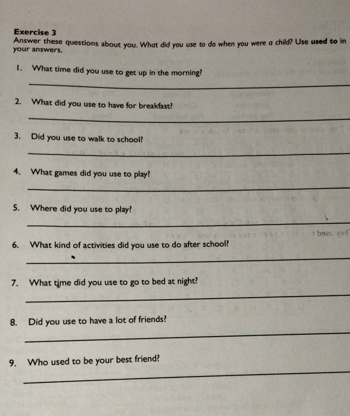 Answer these questions about you. What did you use to do when you were a child? Use used to in 
your answers. 
1. What time did you use to get up in the morning? 
_ 
2. What did you use to have for breakfast? 
_ 
3. Did you use to walk to school? 
_ 
4. What games did you use to play? 
_ 
5. Where did you use to play? 
_ 
1 b9zu yad 
6. What kind of activities did you use to do after school? 
_ 
7. What time did you use to go to bed at night? 
_ 
8. Did you use to have a lot of friends? 
_ 
_ 
9. Who used to be your best friend?