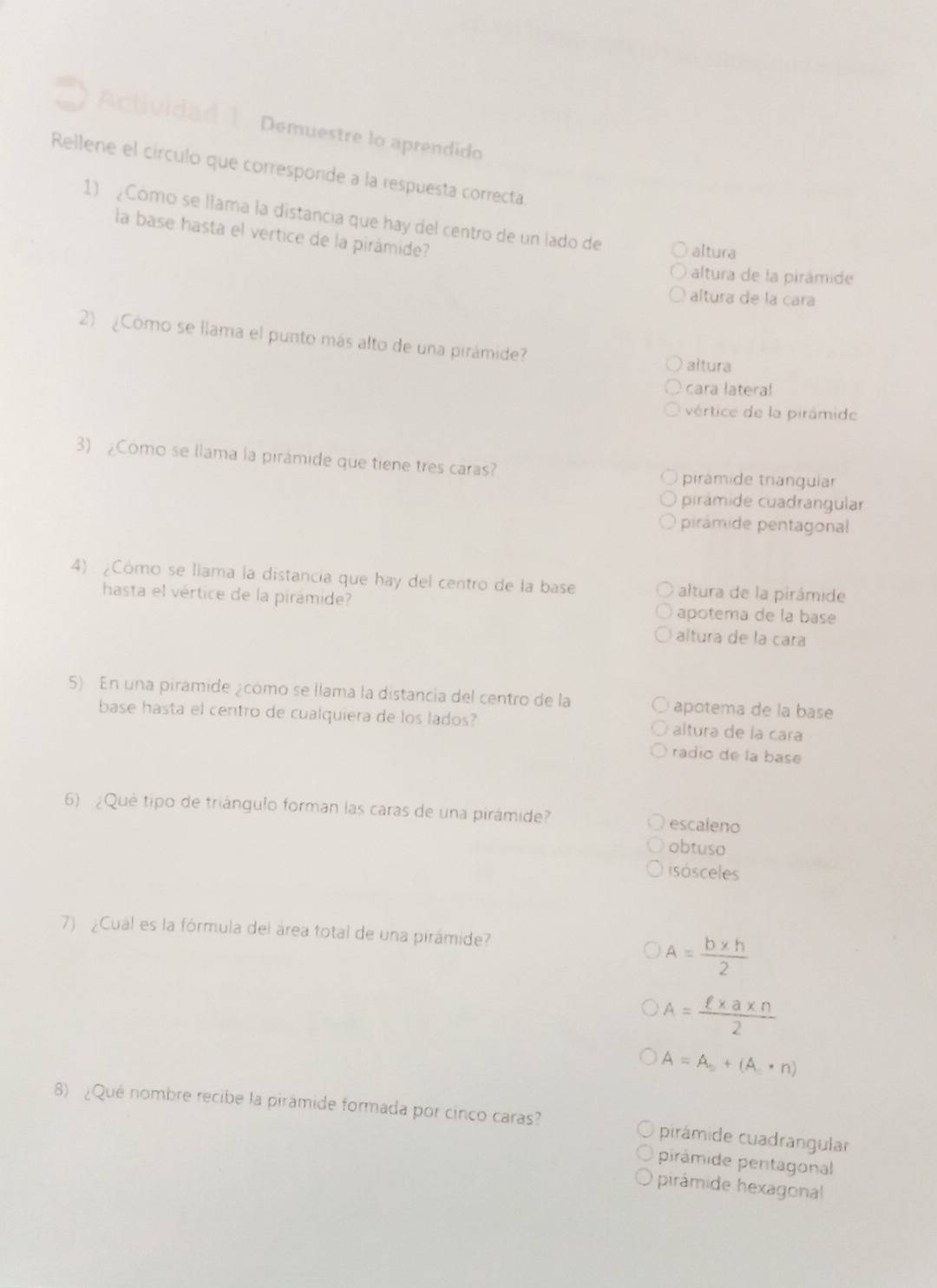 Actividad 1. Demuestre lo aprendido
Rellene el círculo que corresponde a la respuesta correcta.
1) ¿Como se llama la distancia que hay del centro de un lado de altura
la base hasta el vertice de la pirámide?
altura de la pirámide
altura de la cara
2) ¿Cómo se llama el punto más alto de una pirámide?
altura
cara latera!
vértice de la pirámide
3) ¿Como se llama la pirámide que tiene tres caras?
pirámide trianguiar
pirámide cuadrangular
pirámide pentagonal
4) ¿Cómo se llama la distancia que hay del centro de la base altura de la pirámide
hasta el vértice de la pirámide? apotema de la base
altura de la cara
5) En una piramide ¿cómo se llama la distancia del centro de la apotema de la base
base hasta el centro de cualquiera de los lados? altura de la cara
radio de la base
6) ¿Què tipo de triángulo forman las caras de una pirámide? escaleno
obtuso
isósceles
7) ¿Cual es la fórmula del área total de una pirámide?
A= (b* h)/2 
A= (ell * a* n)/2 
A=A_0+(A_.· n)
8) ¿Qué nombre recibe la pirámide formada por cinco caras? pirámide cuadrangular
pirámide pentagonal
pirámide hexagonal