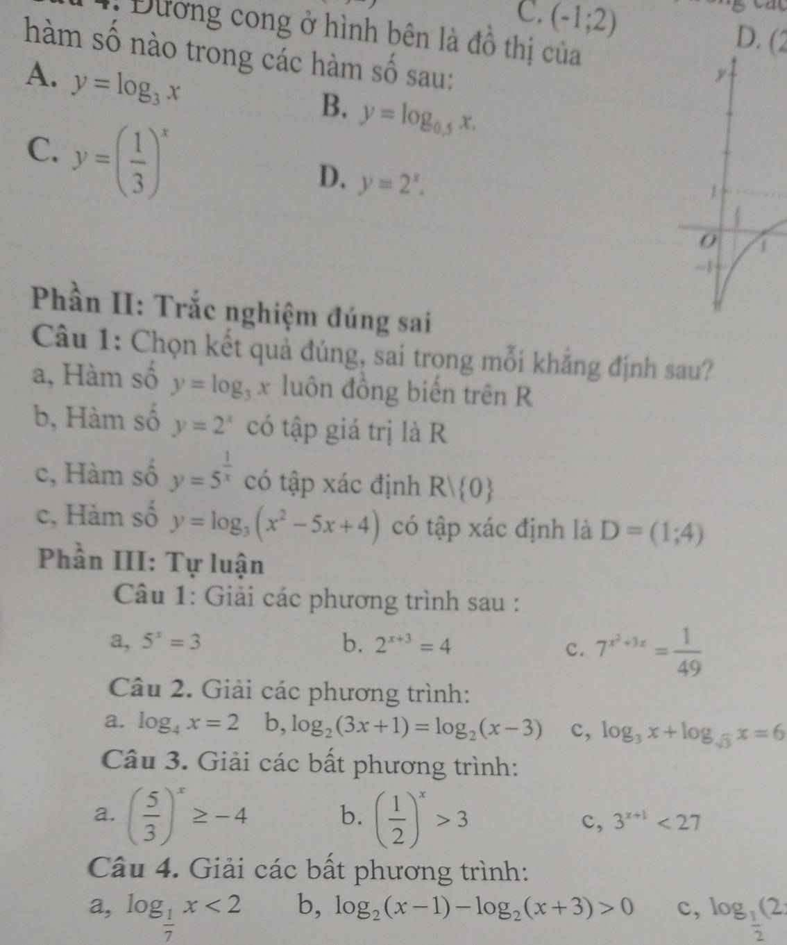 C. (-1;2)
: Đường cong ở hình bên là đồ thị của
D. (∠
hàm số nào trong các hàm số sau:
A. y=log _3x
B. y=log _0.5x,
C. y=( 1/3 )^x
D. y=2^x.
Phần II: Trắc nghiệm đúng sai
Câu 1: Chọn kết quả đúng, sai trong mỗi khăng định sau?
a, Hàm số y=log _3x luôn đồng biến trên R
b, Hàm số y=2^x có tập giá trị là R
c, Hàm số y=5^(frac 1)x có tập xác định R| 0
c, Hàm số y=log _3(x^2-5x+4) có tập xác định là D=(1;4)
Phần III: Tự luận
Câu 1: Giải các phương trình sau :
a, 5^x=3 b. 2^(x+3)=4
c. 7^(x^2)+3x= 1/49 
Câu 2. Giải các phương trình:
a. log _4x=2b,log _2(3x+1)=log _2(x-3) c, log _3x+log _sqrt(3)x=6
Câu 3. Giải các bất phương trình:
b.
a. ( 5/3 )^x≥ -4 ( 1/2 )^x>3 c, 3^(x+1)<27</tex>
Câu 4. Giải các bất phương trình:
b, log _2(x-1)-log _2(x+3)>0 c,
a, log _ 1/7 x<2</tex> log _ 1/2 (2