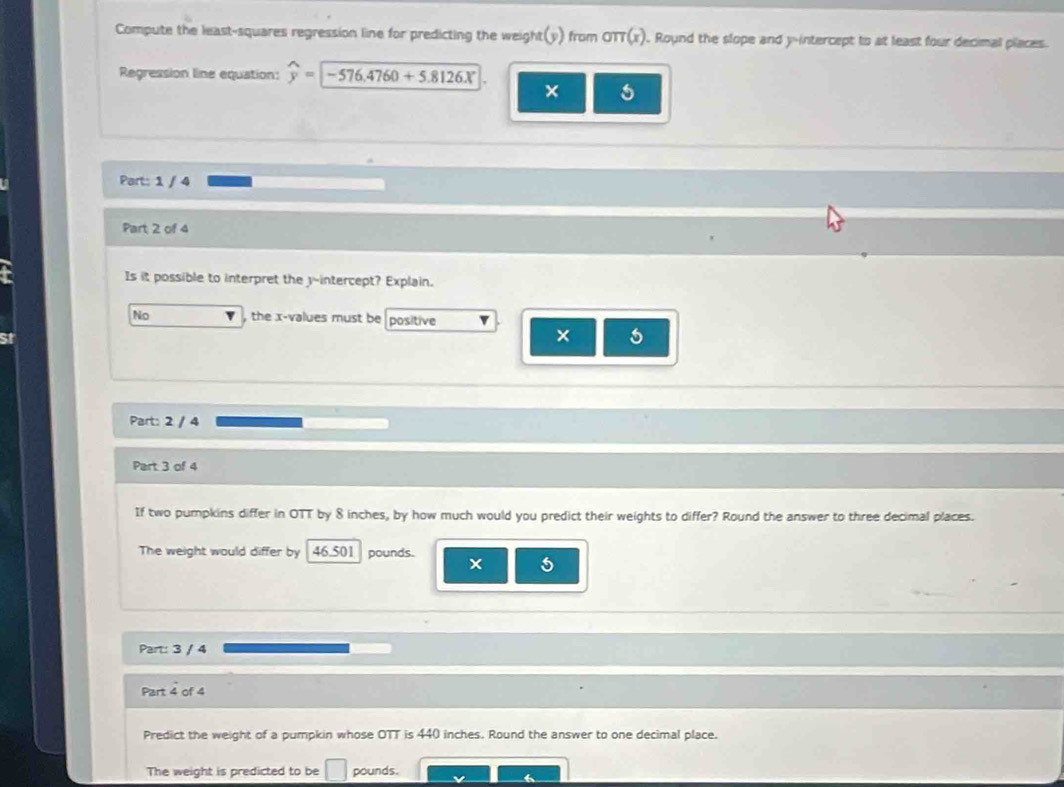 Compute the least-squares regression line for predicting the weight(y) from oπ (x) ). Round the slope and y-intercept to at least four decimal places.
Regression line equation: widehat y=encloselongdiv -576.4760+5.8126X
×
Part: 1 / 4
Part 2 of 4
Is it possible to interpret the y-intercept? Explain.
No , the x -values must be positive v
×
Part: 2 / 4
Part 3 of 4
If two pumpkins differ in OTT by 8 inches, by how much would you predict their weights to differ? Round the answer to three decimal places.
The weight would differ by 46.501 pounds.
5
Part: 3 / 4
Part 4 of 4
Predict the weight of a pumpkin whose OTT is 440 inches. Round the answer to one decimal place.
The weight is predicted to be □ pounds.