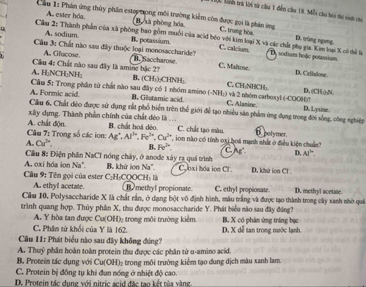 1ộ0 sinh trà lời từ câu 1 đến câu 18. Mỗi câu hòi thi sinh chỉ
A. ester hóa. Bộ xà phòng hóa.
Cầu 1: Phản ứng thủy phân estop trong môi trường kiểm còn được gọi là phản ứng C. trung hòa D. trùng ngưng-
Câu 2: Thành phần của xã phòng bao gồm muối của acid béo với kim loại X và các chất phụ gia. Kim loại X có thể là
A. sodium. B. potassium. C. calcium D sodium hoặc potassium
A. Glucose. B. Saccharose
Cầu 3: Chất nào sau đây thuộc loại monosaccharide? C. Maltose. D. Cellulose
Câu 4: Chất nào sau đây là amine bậc 2?
A. H_2NCH_2NH_2 B. (CH₃)₂CHNH₂ C. CH₃NHCH₃.
Câu 5: Trong phân tử chất nào sau đây có 1 nhóm amino (-NH₂) và 2 nhóm carboxyl (-COOH)?
D. (CH₃)₃N.
A. Formic acid. B. Glutamic acid. C. Alanine
Câu 6. Chất dẻo được sử dụng rắt phổ biến trên thế giới để tạo nhiều sản phẩm ứng dụng trong đời sống, công nghiệp D. Lysine.
xây dựng. Thành phần chính của chất dẻo là ...
A. chất độn. B. chất hoá dẻo. C. chất tạo màu. D. polymer.
Câu 7: Trong số các ion:
A. Cu^(2+). Ag^+,Al^(3+),Fe^(2+),Cu^(2+), T on nào có tính oxi hoá mạnh nhất ở điều kiện chuẩn?
B. Fe^(2+). C. Ag D. AI^3
Câu 8: Điện phân NaCl nóng chảy, ở anode xảy ra quá trình
A. oxi hóa ion Na*. B. khử ion Na*. Cooxi hóa ion Cl. D. khử ion Cl.
Câu 9: Tên gọi của ester C_2H_5COOCH I, là
A. ethyl acetate. By methyl propionate C. ethyl propionate. D. methyl acetate.
Câu 10. Polysaccharide X là chất rắn, ở dạng bột vô định hình, màu trắng và được tạo thành trong cây xanh nhờ quá
trình quang hợp. Thủy phân X, thu được monosaccharide Y. Phát biểu nào sau đây đúng?
A. Y hòa tan được Cu(OH)_2 trong môi trường kiềm B. X có phản ứng tráng bạc
C. Phân tử khối của Y là 162. D. X dễ tan trong nước lạnh.
Câu 11: Phát biểu nào sau đây không đúng?
A. Thuỷ phân hoàn toàn protein thu được các phân tử α-amino acid.
B. Protein tác dụng với Cu(OH)_2 e trong môi trưởng kiểm tạo dung dịch màu xanh lam.
C. Protein bị đông tụ khi đun nóng ở nhiệt độ cao.
D. Protein tác dung với nitric acid đặc tao kết tủa vàng.