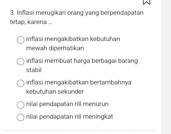 Inflasi merugikan orang yang berpendapatan
tetap, karena ...
inflasi mengakibatkan kebutuhan
mewah diperhatikan
inflasi membuat harga berbagai barang
stabil
inflasi mengakibatkan bertambahnya
kebutuhan sekunder
nilai pendapatan rill menurun
nilai pendapatan rill meningkat