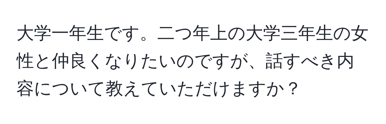 大学一年生です。二つ年上の大学三年生の女性と仲良くなりたいのですが、話すべき内容について教えていただけますか？