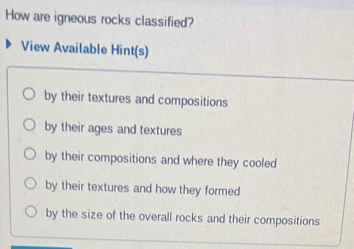 How are igneous rocks classified?
View Available Hint(s)
by their textures and compositions
by their ages and textures
by their compositions and where they cooled
by their textures and how they formed
by the size of the overall rocks and their compositions