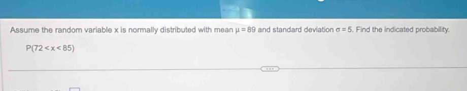 Assume the random variable x is normally distributed with mean mu =89 and standard deviation sigma =5. Find the indicated probability.
P(72