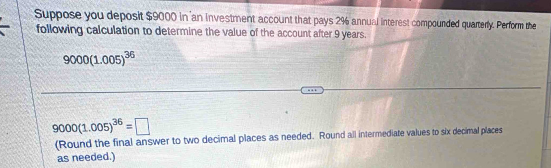 Suppose you deposit $9000 in an investment account that pays 2% annual interest compounded quarterly. Perform the 
following calculation to determine the value of the account after 9 years.
9000(1.005)^36
9000(1.005)^36=□
(Round the final answer to two decimal places as needed. Round all intermediate values to six decimal places 
as needed.)