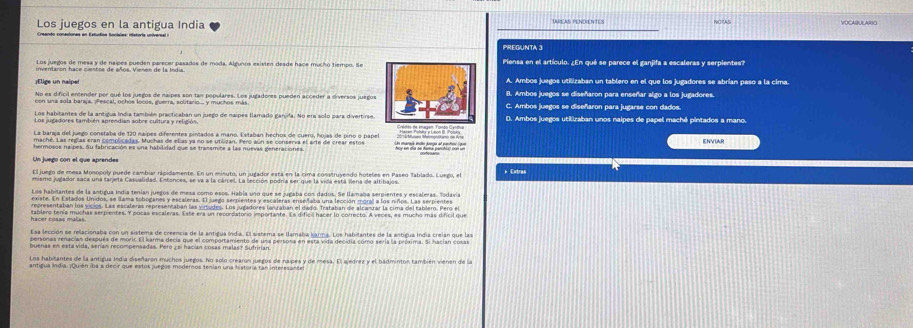 Los juegos en la antigua India NOIAS
PREGUNTA 3
Piensa en el artículo. ¿En qué se parece el ganjifa a escaleras y serpientes?
; Elige un naipe A. Ambos juegos utilizaban un tablero en el que los jugadores se abrían paso a la cima.
B. Ambos juegos se diseñaron para enseñar algo a los jugadores.
No es dificil encender por qué los juegos de naipes son tan populares. Los jugadores pueden acceder a diversos juegos C. Ambos juegos se diseñaron para jugarse con dados
Los habitantes de la antidua Indía también practicaban un juego de naipes flamado ganida. No era solo para divertirse. D. Ambos juegos utilizaban unos naipes de papel machê pintados a mano.
La baríja del juego constaba de 120 naipes diferentes pintados a mano. Estaban hechos de cuero, hojas de pino o papel ENVUAR
maché. Las reglas eran complicadas. Muchas de ellas ya no se utilizan. Pero aún se conserva el arte de crear estos
hermosos naipes. Su fabricación es una habilidad que se transmite a las nuevas generaciones. moy on oie he mid parthinp con in
Un juego con el que aprendes
El juego de mesa Monopoly puede cambiar ripidamente. En un minuto, un jugador está en la cima construyendo hoteles en Paseo Tablado. Luego, el *Extras
Los habitantes de la antigua Indía tenían juegos de mesa como esos. Había uno que se jugaba con dados. Se llamaba serpientes y escaleras. fodavía
existe. En Estados Unidos, se llama toboganes y escaleras. El juego serpientes y escaleras enseñaba una lección moral a los niños. Las serpientes
representaban los vicios. Las escaleras representaban las yirtudes. Los jugadores lanzatian el dado. Trataban de alcanzar la cima del tablero. Pero el
tablero tenía muchas serpientes. Y pocas escaleras. Este era un recordatorio importante. Es dificil hacer lo correcto. A veces, es mucho más dificil que
Esa lección se relacionaba con un sistema de creencia de la antigua India. El sistema se llamaba karma. Los habitantes de la antigua Indía creian que las
personas renacian después de morit. El karma decía que el comportamiento de una persona en esta vida decidia cómo sería la próxima. Si hacían cosas
buenas en esta vida, serían recompensadas. Pero ¿ si hacían cosas malas? Sufririan
Los habitantes de la antigua Indía diseñarón muchos juegos. No solo crearon juegos de naipes y de mesa. El ajedrez y el badminton también vienen de la
antigua India. ¡Quién iba a decir que estos juegos moderos tenian una historia can interesanées