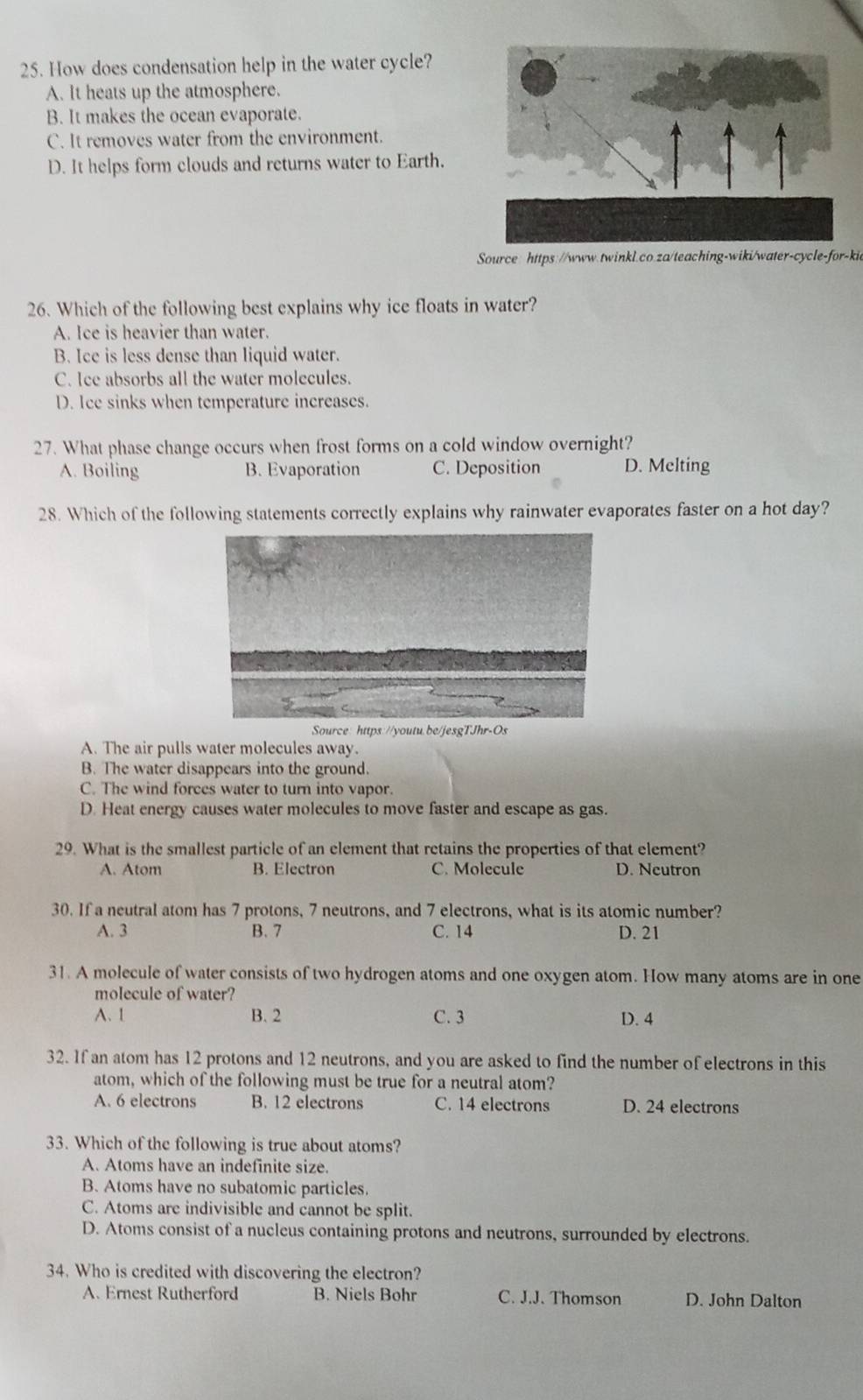 How does condensation help in the water cycle?
A. It heats up the atmosphere.
B. It makes the ocean evaporate.
C. It removes water from the environment
D. It helps form clouds and returns water to Earth.
Source: https://www.twinkl.co.za/teaching-wiki/water-cycle-for-kie
26. Which of the following best explains why ice floats in water?
A. Ice is heavier than water.
B. Ice is less dense than liquid water.
C. Ice absorbs all the water molecules.
D. Ice sinks when temperature increases.
27. What phase change occurs when frost forms on a cold window overnight?
A. Boiling B. Evaporation C. Deposition D. Melting
28. Which of the following statements correctly explains why rainwater evaporates faster on a hot day?
Source: https://youtu.be/jesgTJhr-Os
A. The air pulls water molecules away.
B. The water disappears into the ground.
C. The wind forces water to turn into vapor.
D. Heat energy causes water molecules to move faster and escape as gas.
29. What is the smallest particle of an element that retains the properties of that element?
A. Atom B. Electron C. Molecule D. Neutron
30. If a neutral atom has 7 protons, 7 neutrons, and 7 electrons, what is its atomic number?
A. 3 B. 7 C. 14 D. 21
31. A molecule of water consists of two hydrogen atoms and one oxygen atom. How many atoms are in one
molecule of water?
A. 1 B. 2 C. 3 D. 4
32. If an atom has 12 protons and 12 neutrons, and you are asked to find the number of electrons in this
atom, which of the following must be true for a neutral atom?
A. 6 electrons B. 12 electrons C. 14 electrons D. 24 electrons
33. Which of the following is true about atoms?
A. Atoms have an indefinite size.
B. Atoms have no subatomic particles.
C. Atoms are indivisible and cannot be split.
D. Atoms consist of a nucleus containing protons and neutrons, surrounded by electrons.
34. Who is credited with discovering the electron?
A. Ernest Rutherford B. Niels Bohr C. J.J. Thomson D. John Dalton