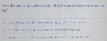 How did the participants explain what the researchers were testing
for?
the participants said they were being tested for "bad blood'
the participants said they were being tested for herpes
the participants did not know what they were being tested for