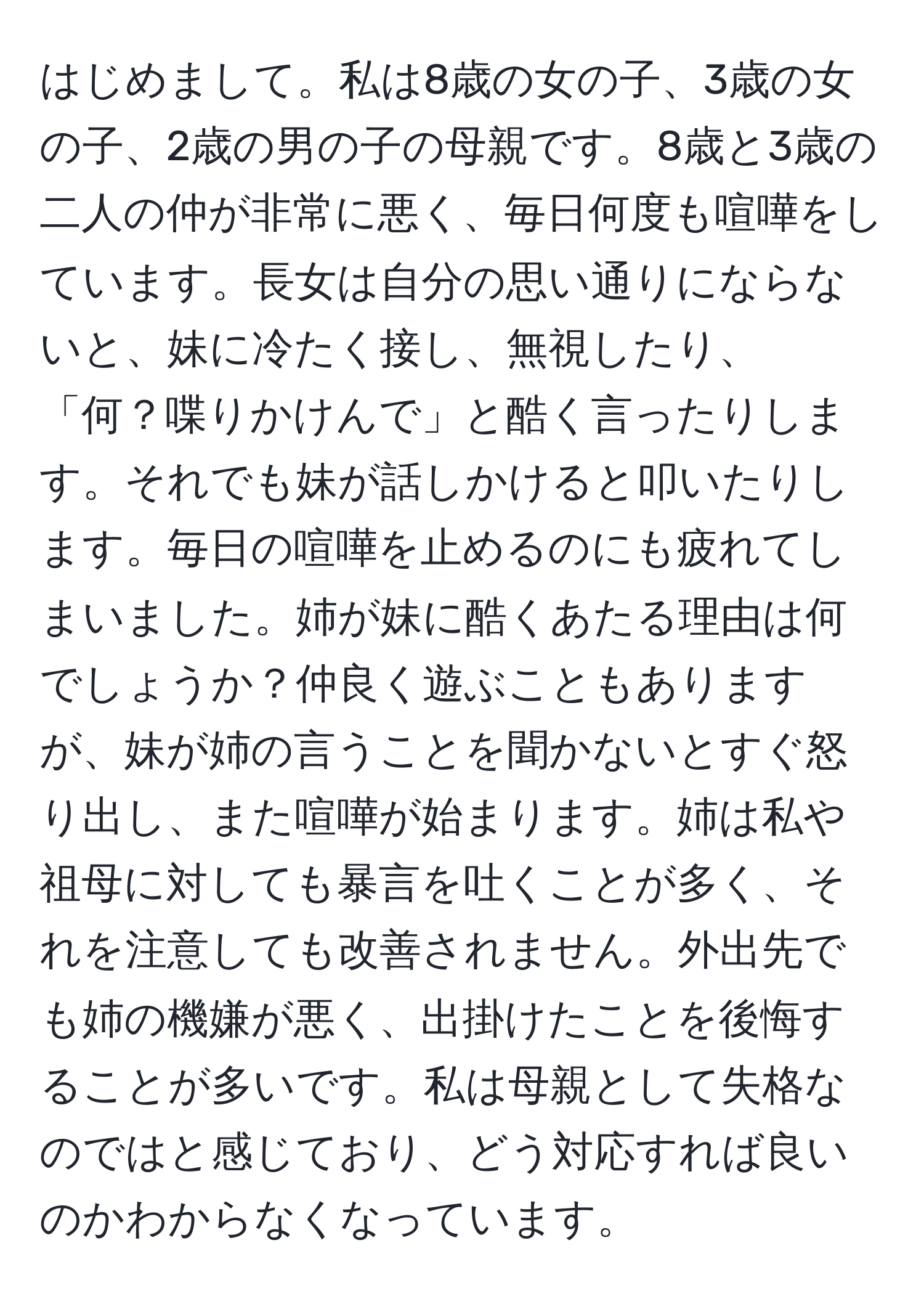 はじめまして。私は8歳の女の子、3歳の女の子、2歳の男の子の母親です。8歳と3歳の二人の仲が非常に悪く、毎日何度も喧嘩をしています。長女は自分の思い通りにならないと、妹に冷たく接し、無視したり、「何？喋りかけんで」と酷く言ったりします。それでも妹が話しかけると叩いたりします。毎日の喧嘩を止めるのにも疲れてしまいました。姉が妹に酷くあたる理由は何でしょうか？仲良く遊ぶこともありますが、妹が姉の言うことを聞かないとすぐ怒り出し、また喧嘩が始まります。姉は私や祖母に対しても暴言を吐くことが多く、それを注意しても改善されません。外出先でも姉の機嫌が悪く、出掛けたことを後悔することが多いです。私は母親として失格なのではと感じており、どう対応すれば良いのかわからなくなっています。