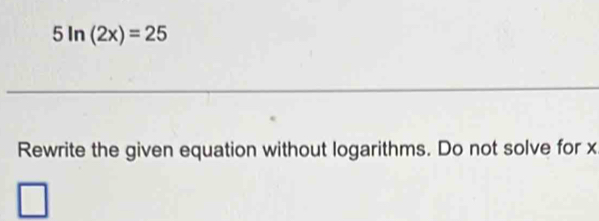 5ln (2x)=25
_ 
Rewrite the given equation without logarithms. Do not solve for x