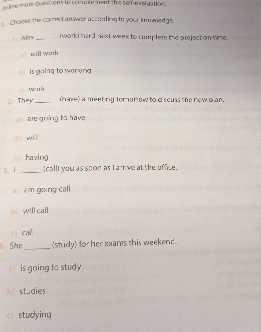 online more questions to complement this self-evaluation.
1.Choose the correct answer according to your knowledge.
1. Alex _(work) hard next week to complete the project on time.
awill work
b) is going to working
c) work
2. They_ (have) a meeting tomorrow to discuss the new plan.
a are going to have
b) will
c) having
3. I_ (call) you as soon as I arrive at the office.
a) am going call
b) will call
c) call
4. She_ (study) for her exams this weekend.
a) is going to study
b) studies
c) studying