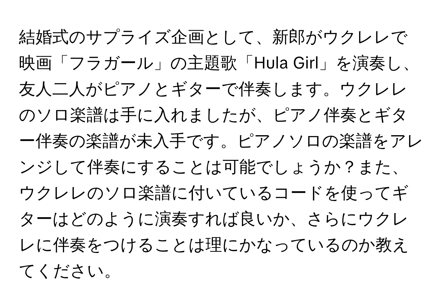 結婚式のサプライズ企画として、新郎がウクレレで映画「フラガール」の主題歌「Hula Girl」を演奏し、友人二人がピアノとギターで伴奏します。ウクレレのソロ楽譜は手に入れましたが、ピアノ伴奏とギター伴奏の楽譜が未入手です。ピアノソロの楽譜をアレンジして伴奏にすることは可能でしょうか？また、ウクレレのソロ楽譜に付いているコードを使ってギターはどのように演奏すれば良いか、さらにウクレレに伴奏をつけることは理にかなっているのか教えてください。