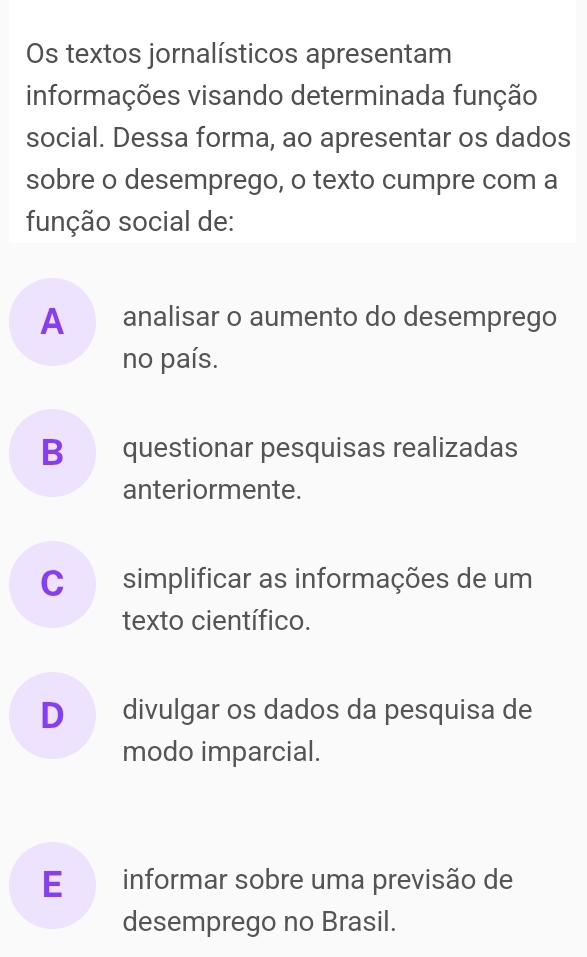 Os textos jornalísticos apresentam
informações visando determinada função
social. Dessa forma, ao apresentar os dados
sobre o desemprego, o texto cumpre com a
função social de:
Aanalisar o aumento do desemprego
no país.
B questionar pesquisas realizadas
anteriormente.
C simplificar as informações de um
texto científico.
D divulgar os dados da pesquisa de
modo imparcial.
E informar sobre uma previsão de
desemprego no Brasil.