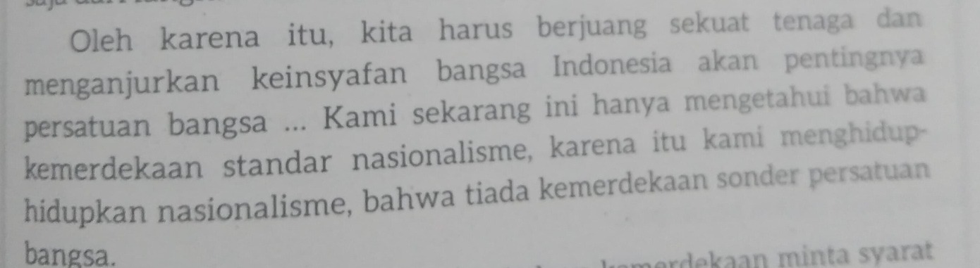 Oleh karena itu, kita harus berjuang sekuat tenaga dan 
menganjurkan keinsyafan bangsa Indonesia akan pentingnya 
persatuan bangsa ... Kami sekarang ini hanya mengetahui bahwa 
kemerdekaan standar nasionalisme, karena itu kami menghidup- 
hidupkan nasionalisme, bahwa tiada kemerdekaan sonder persatuan 
bangsa. ardekaan minta syarat