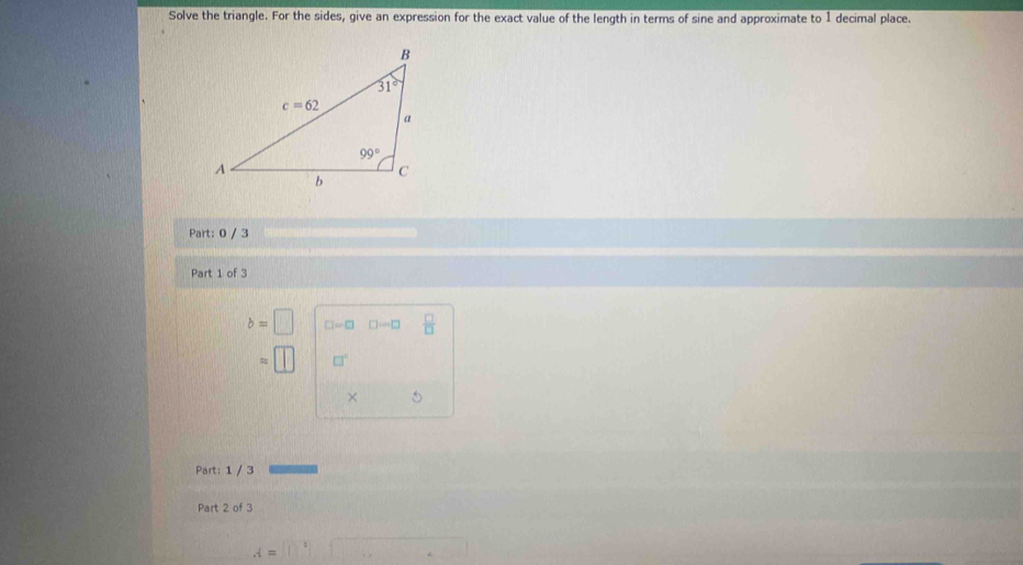 Solve the triangle. For the sides, give an expression for the exact value of the length in terms of sine and approximate to 1 decimal place.
Part: 0 / 3
Part 1 of 3
b=□ □ =□ □ cos □  □ /□  
= □°
× 5
Part: 1 / 3
Part 2 of 3
A=□°