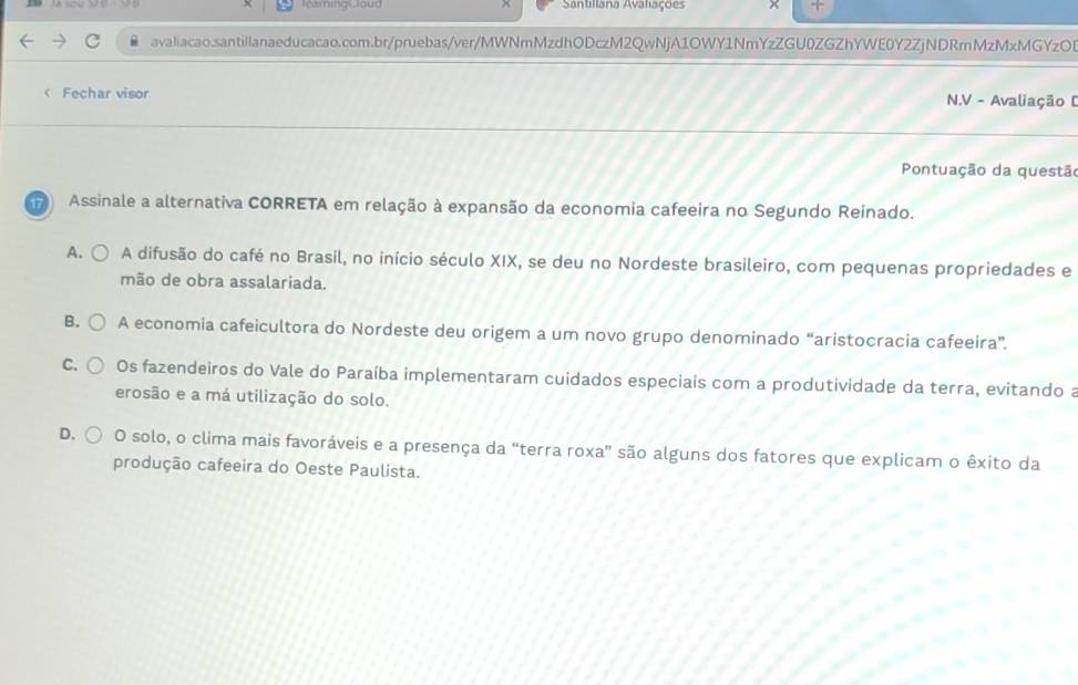 leamingCloud Santillana Avaliações
avaliacao.santillanaeducacao.com.br/pruebas/ver/MWNmMzdhODczM2QwNjA1OWY1NmYzZGU0ZGZhYWE0Y2ZjNDRmMzMxMGYzOB
< Fechar visor N.V - Avaliação D
Pontuação da questão
Assinale a alternativa CORRETA em relação à expansão da economia cafeeira no Segundo Reinado.
 A. A difusão do café no Brasil, no início século XIX, se deu no Nordeste brasileiro, com pequenas propriedades e
mão de obra assalariada.
B. A economia cafeicultora do Nordeste deu origem a um novo grupo denominado “aristocracia cafeeira”.
C. Os fazendeiros do Vale do Paraíba implementaram cuidados especiais com a produtividade da terra, evitando a
erosão e a má utilização do solo.
D. O solo, o clima mais favoráveis e a presença da “terra roxa" são alguns dos fatores que explicam o êxito da
produção cafeeira do Oeste Paulista.