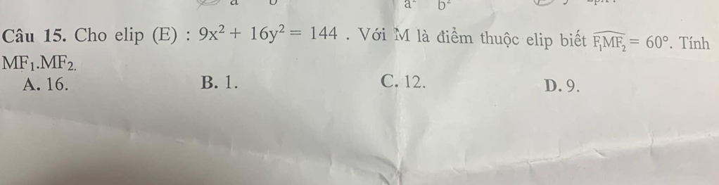 a b^2
Câu 15. Cho elip (E) : 9x^2+16y^2=144 Với M là điểm thuộc elip biết widehat F_1MF_2=60°. Tính
MF_1.MF_2.
A. 16. B. 1. C. 12. D. 9.