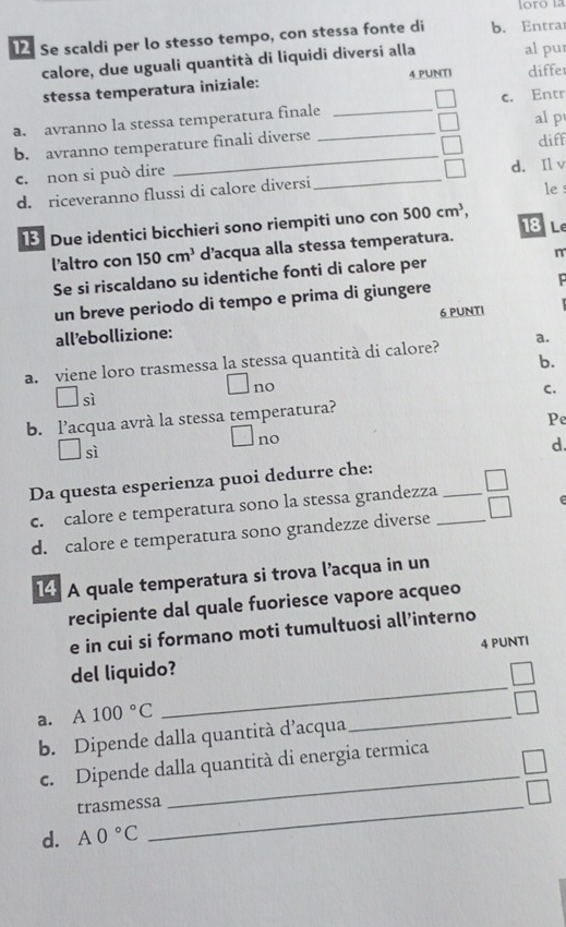 Se scaldi per lo stesso tempo, con stessa fonte di b. Entrar
calore, due uguali quantità di liquidi diversi alla al pu
stessa temperatura iniziale: 4 PUNTI differ
a. avranno la stessa temperatura finale_ _c. Entr
al p
_
b. avranno temperature finali diverse
diff
c. non si può dire _d. Il v
d. riceveranno flussi di calore diversi le 
Due identici bicchieri sono riempiti uno con 500cm^3,
18 L
l'altro con 150cm^3 d’acqua alla stessa temperatura.
Se si riscaldano su identiche fonti di calore per m
un breve periodo di tempo e prima di giungere P
all’ebollizione: 6 PUNTI
b.
a. viene loro trasmessa la stessa quantità di calore? a.
no
C.
sì
b. l’acqua avrà la stessa temperatura?
Pe
no
sì
d.
Da questa esperienza puoi dedurre che:
c. calore e temperatura sono la stessa grandezza__
d. calore e temperatura sono grandezze diverse □ 
14 A quale temperatura si trova l’acqua in un
recipiente dal quale fuoriesce vapore acqueo
e in cui si formano moti tumultuosi all’interno
del liquido? 4 PUNTI
a. A 100°C
_
b. Dipende dalla quantità d’acqua
_
c. Dipende dalla quantità di energia termica
trasmessa_
_
d. A0°C