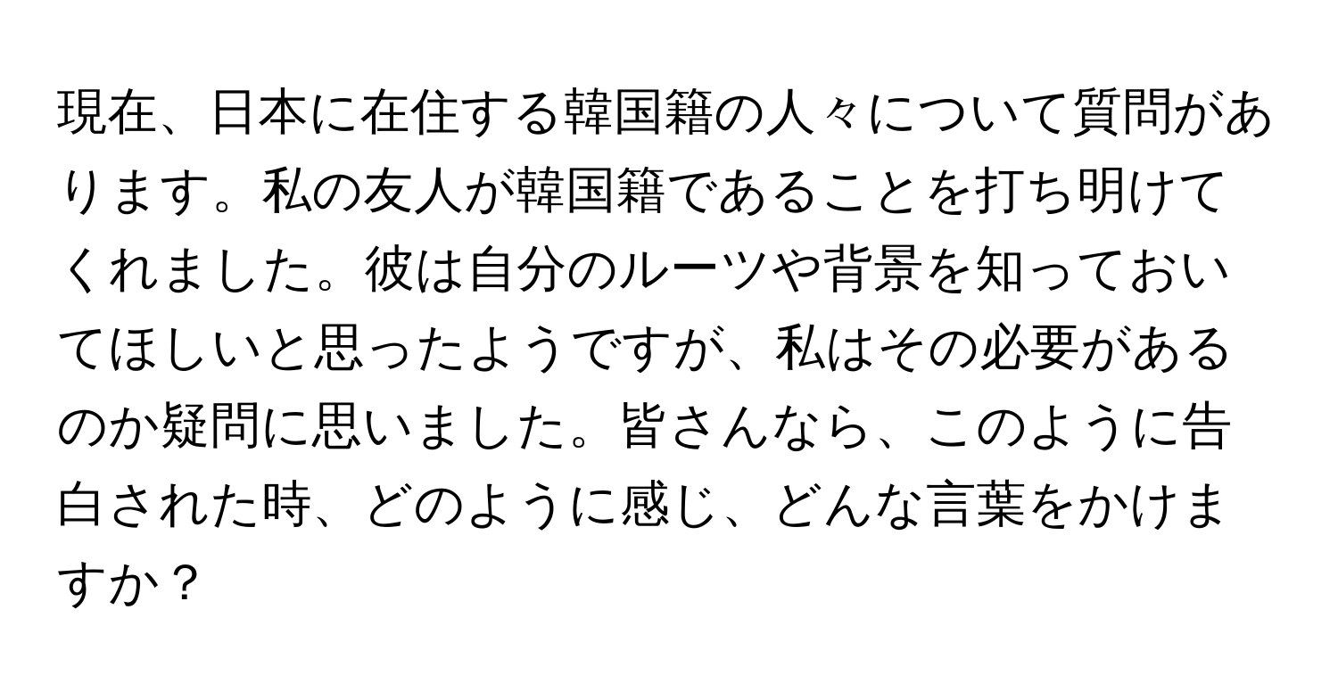 現在、日本に在住する韓国籍の人々について質問があります。私の友人が韓国籍であることを打ち明けてくれました。彼は自分のルーツや背景を知っておいてほしいと思ったようですが、私はその必要があるのか疑問に思いました。皆さんなら、このように告白された時、どのように感じ、どんな言葉をかけますか？