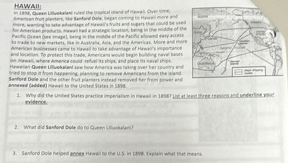 HAWAII: 
In 1898, Queen Liliuokalani ruled the tropical island of Hawaii. Over time, 
American fruit planters, like Sanford Dole, began coming to Hawaii more and 
more, wanting to take advantage of Hawaii’s fruits and sugars that could be used 
for American products. Hawaii had a strategic location, being in the middle of the 
Pacific Ocean (see image), being in the middle of the Pacific allowed easy access 
to trade to new markets, like in Australia, Asia, and the Americas. More and mor 
American businesses came to Hawaii to take advantage of Hawaii's importance 
and location. To protect this trade, Americans would begin building naval bases 
on Hawail, where America could refuel its ships, and place its naval ships. 
Hawaiian Queen Liliuokalani saw how America was taking over her country and 
tried to stop it from happening, planning to remove Americans from the island. 
Sanford Dole and the other fruit planters instead removed her from power and 
annexed (added) Hawali to the United States in 1898. 
1. Why did the United States practice imperialism in Hawaii in 1898? List at least three reasons and underline your 
evidence. 
2. What did Sanford Dole do to Queen Liliuokalani? 
3. Sanford Dole helped annex Hawaii to the U.S. in 1898. Explain what that means.