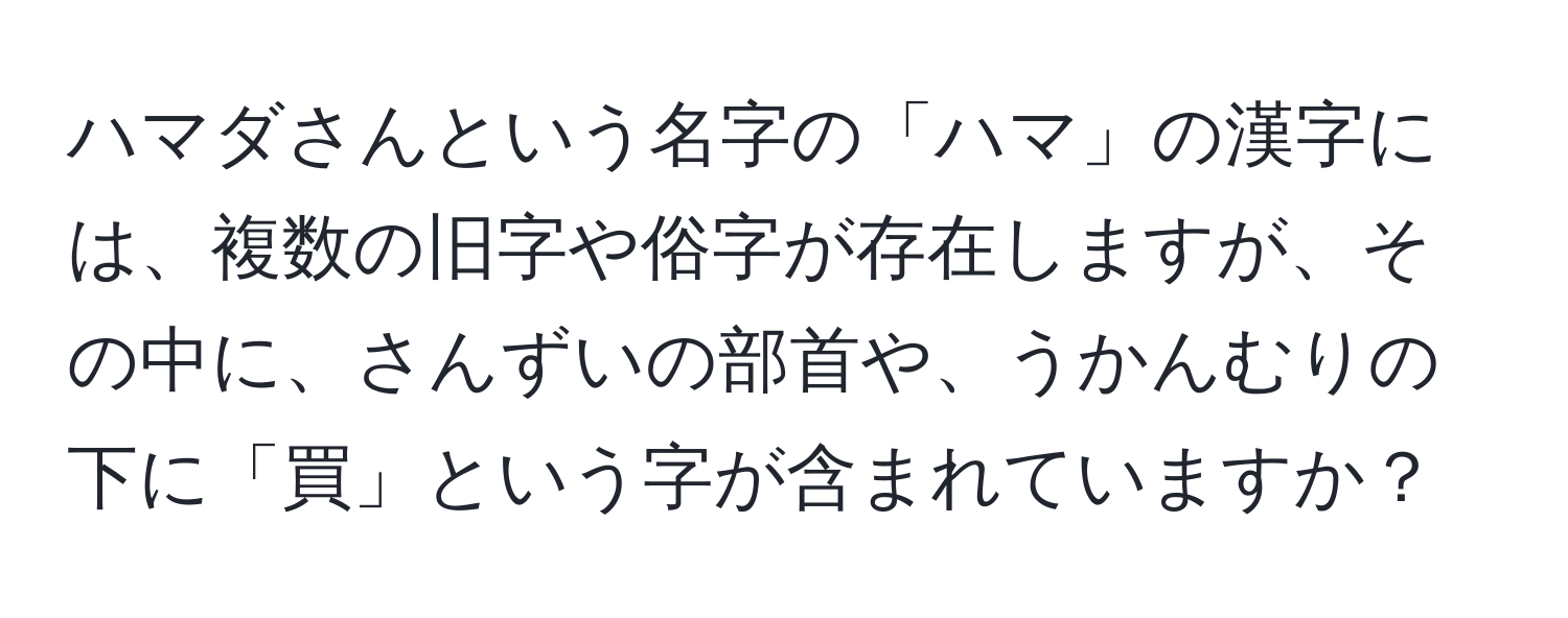 ハマダさんという名字の「ハマ」の漢字には、複数の旧字や俗字が存在しますが、その中に、さんずいの部首や、うかんむりの下に「買」という字が含まれていますか？