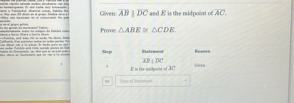 omida rápida adonde muchos estudiantes van desp 
en hamburguesas. Es una noche muy interesante p 
rente a Panajachel. Mientras comen, Debbie Ma 
o. Hay unos 20 chicos en el grupo. Debbie mira a Given: overline ABparallel overline DC and E is the midpoint of overline AC. 
—Hay una mexicana en el restaurante! No quie 
aur ante. 
os en el grupo grítan: 
No me gustan los mexicanos! Vamos. 
anmediatamente todos los amigos de Debbie salen Prove: △ ABE≌ △ CDE. 
sienza a llorar. Diane y Lisa le dicen: 
—Patricia, está bien. No es nada. No llores. Debb 
Califomía. Hay personas malas en todas partes. Var 
Las chicas van a la playa. Es tarde pero es una l 
ena noche. Patricia está triste cuando piensa en Deb 
habla de Guatemala. Les dice que es un país pobré Reason 
dhos chicos en Guatemala que no van a la escuela Step Statement
overline ABparallel overline DC
7 Given 
1 E is the midpoint of overline AC
try Type of Statement