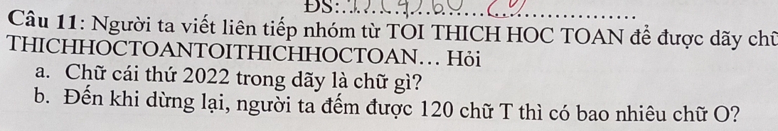 Người ta viết liên tiếp nhóm từ TOI THICH HOC TOAN để được dãy chữ 
THICHHOCTOANTOITHICHHOCTOAN. Hỏi 
a. Chữ cái thứ 2022 trong dãy là chữ gì? 
b. Đến khi dừng lại, người ta đếm được 120 chữ T thì có bao nhiêu chữ O?