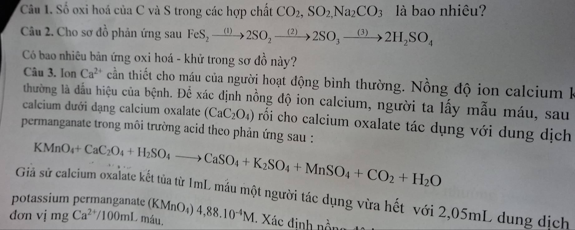 Số oxi hoá của C và S trong các hợp chất CO_2, SO_2,Na_2CO_3 là bao nhiêu? 
Câu 2. Cho sơ đồ phản ứng sau FeS_2xrightarrow (1)2SO_2xrightarrow (2)2SO_3xrightarrow (3)2H_2SO_4
Có bao nhiêu bản ứng oxi hoá - khử trong sơ đồ này? 
Câu 3. Ion Ca^(2+) cần thiết cho máu của người hoạt động bình thường. Nồng độ ion calcium k 
thường là đấu hiệu của bệnh. Để xác định nồng độ ion calcium, người ta lấy mẫu máu, sau 
calcium dưới dạng calcium oxalate (CaC_2O_4) rối cho calcium oxalate tác dụng với dụng dịch 
permanganate trong môi trường acid theo phản ứng sau :
KMnO_4+CaC_2O_4+H_2SO_4to CaSO_4+K_2SO_4+MnSO_4+CO_2+H_2O
Giả sử calcium oxalate kết tủa từ 1mL mẫu một người tác dụng vừa hết với 2,05mL dụng dịch 
potassium permanganate (KMnO_4)4, 88.10^(-4)M Xác đinh n 
đơn vị mg Ca^(2+)/100mL O máu.