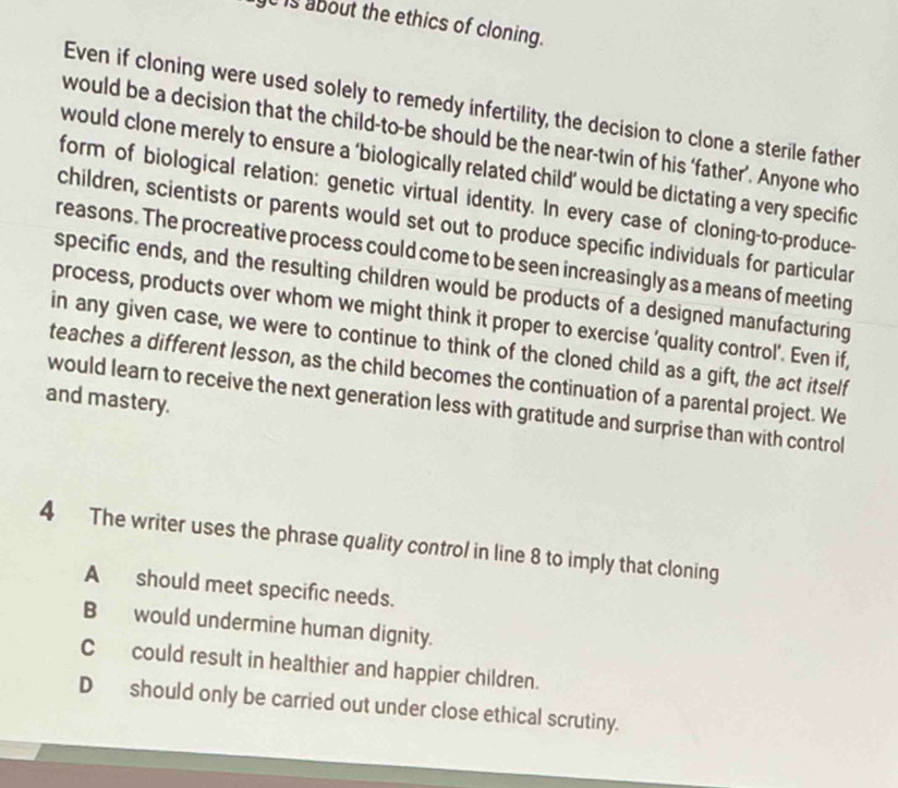 is about the ethics of cloning.
Even if cloning were used solely to remedy infertility, the decision to clone a sterile father
would be a decision that the child-to-be should be the near-twin of his ‘father’. Anyone who
would clone merely to ensure a ‘biologically related child’ would be dictating a very specific
form of biological relation: genetic virtual identity. In every case of cloning-to-produce-
children, scientists or parents would set out to produce specific individuals for particular
reasons. The procreative process could come to be seen increasingly as a means of meeting
specific ends, and the resulting children would be products of a designed manufacturing
process, products over whom we might think it proper to exercise 'quality control’. Even if,
in any given case, we were to continue to think of the cloned child as a gift, the act itself
teaches a different lesson, as the child becomes the continuation of a parental project. We
and mastery. would learn to receive the next generation less with gratitude and surprise than with control
4 The writer uses the phrase quality control in line 8 to imply that cloning
A should meet specific needs.
B would undermine human dignity.
C could result in healthier and happier children.
Dshould only be carried out under close ethical scrutiny.