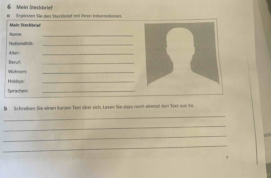 Mein Steckbrief 
a Ergänzen Sie den Steckbrief mit Ihren Informationen. 
Mein Steckbrief 
Name: 
_ 
Nationalität:_ 
Alter: 
_ 
Beruf: 
_ 
Wohnort:_ 
Hobbys: 
_ 
Sprachen:_ 
b Schreiben Sie einen kurzen Text über sich. Lesen Sie dazu noch einmal den Text aus 5a. 
_ 
_ 
_ 
SZ19 
_ 
7