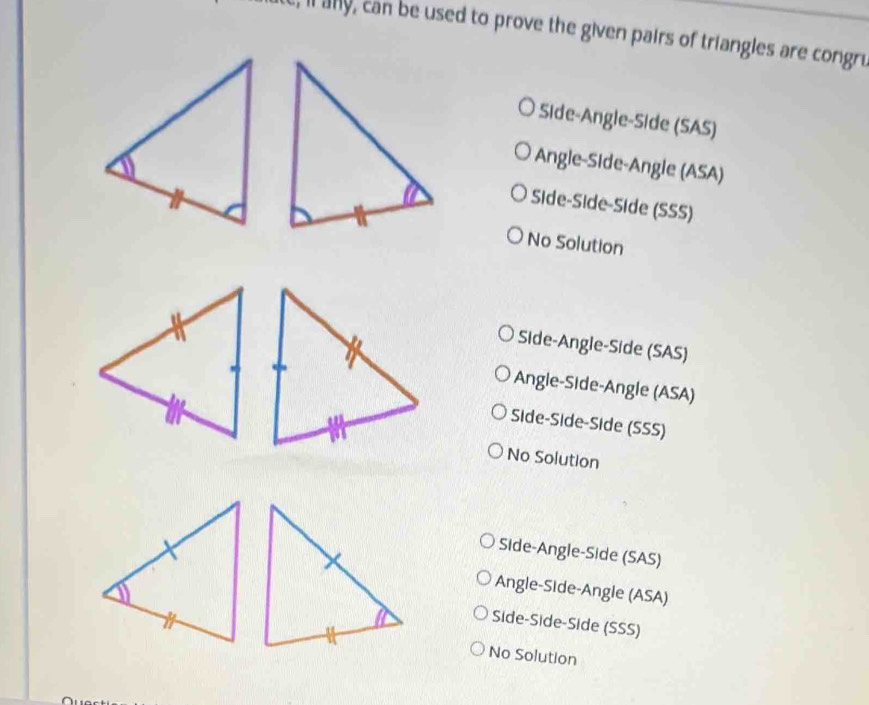 e, il any, can be used to prove the given pairs of triangles are congru
Side-Angle-Side (SAS)
Angle-Side-Angle (ASA)
Side-Side-Side (SSS)
No Solution
Side-Angle-Side (SAS)
Angle-Side-Angle (ASA)
Side-Side-Side (SSS)
No Solution
Side-Angle-Side (SAS)
Angle-Side-Angle (ASA)
Side-Side-Side (SSS)
No Solution