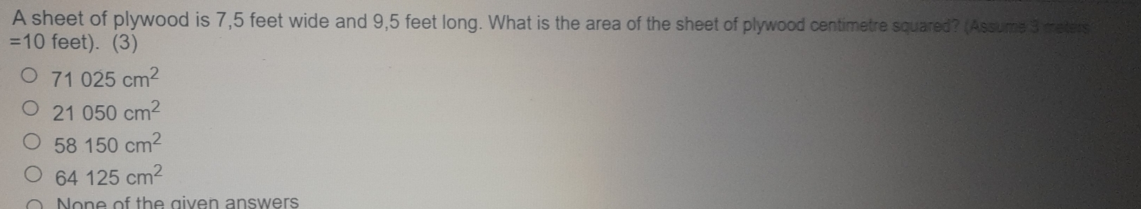 A sheet of plywood is 7,5 feet wide and 9,5 feet long. What is the area of the sheet of plywood centimetre squared? (Assume 3 meters
=10 feet). (3)
71025cm^2
21050cm^2
58150cm^2
64125cm^2
None of the given answers