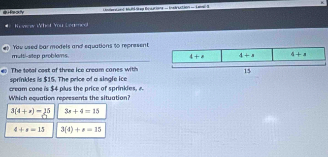 HReady Understand Multi-Step Equations — Instruction — Level G
Review What You Leamed
You used bar models and equations to represent
multi-step problems. 
The total cost of three ice cream cones with
sprinkles is $15. The price of a single ice
cream cone is $4 plus the price of sprinkles, 8.
Which equation represents the situation?
3(4+s)=15 3s+4=15
4+s=15 3(4)+s=15