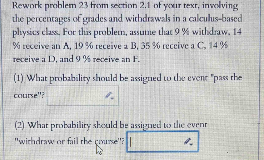 Rework problem 23 from section 2.1 of your text, involving 
the percentages of grades and withdrawals in a calculus-based 
physics class. For this problem, assume that 9 % withdraw, 14
% receive an A, 19 % receive a B, 35 % receive a C, 14 %
receive a D, and 9 % receive an F. 
(1) What probability should be assigned to the event "pass the 
course"? 
(2) What probability should be assigned to the event 
"withdraw or fail the course"?